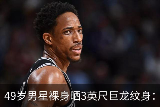 49岁男星裸身晒3英尺巨龙纹身：为盖住手术疤痕